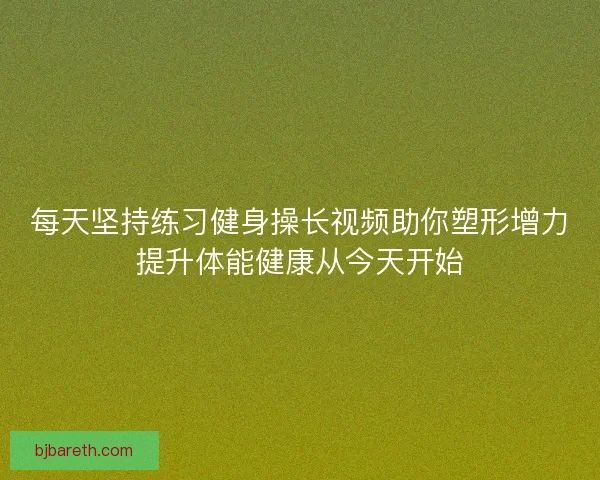 每天坚持练习健身操长视频助你塑形增力提升体能健康从今天开始