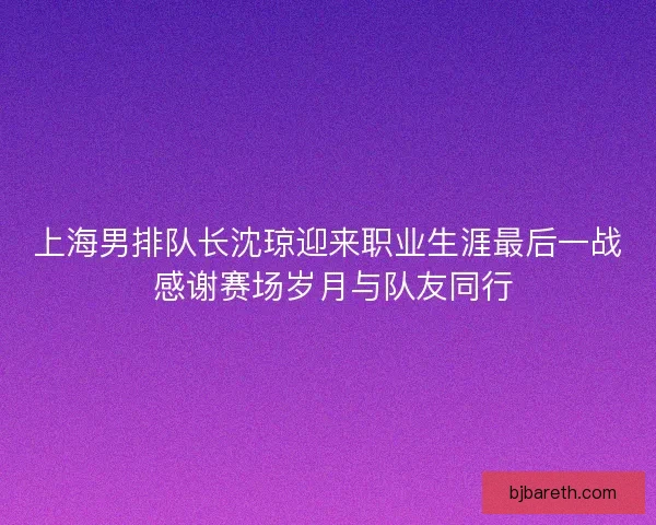 上海男排队长沈琼迎来职业生涯最后一战 感谢赛场岁月与队友同行 上海男排队长沈琼迎来职业生涯最后一战 感谢赛场岁月与队友同行
