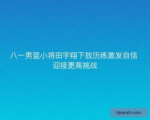 八一男篮小将田宇翔下放历练激发自信 迎接更高挑战
