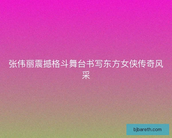 张伟丽震撼格斗舞台书写东方女侠传奇风采