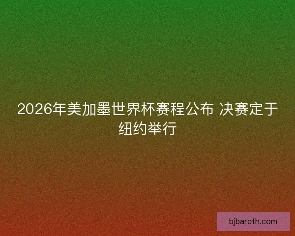 2026年美加墨世界杯赛程公布 决赛定于纽约举行
