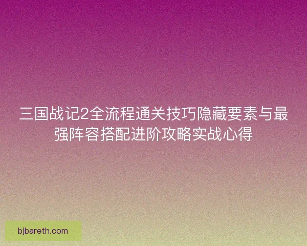 三国战记2全流程通关技巧隐藏要素与最强阵容搭配进阶攻略实战心得
