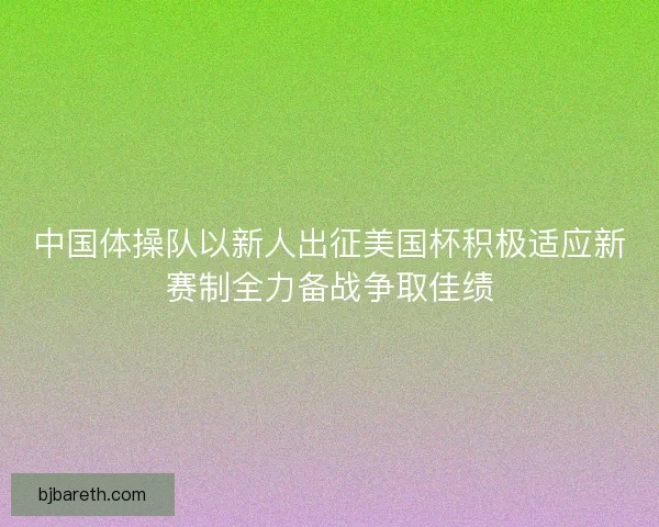 中国体操队以新人出征美国杯积极适应新赛制全力备战争取佳绩