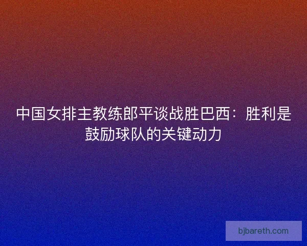 中国女排主教练郎平谈战胜巴西:胜利是鼓励球队的关键动力 中国女排主教练郎平谈战胜巴西:胜利是鼓励球队的关键动力