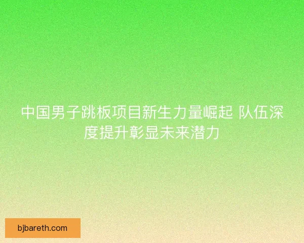 中国男子跳板项目新生力量崛起 队伍深度提升彰显未来潜力 中国男子跳板项目新生力量崛起 队伍深度提升彰显未来潜力