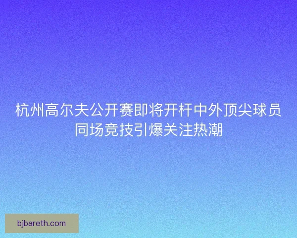 杭州高尔夫公开赛即将开杆中外顶尖球员同场竞技引爆关注热潮 杭州高尔夫公开赛即将开杆中外顶尖球员同场竞技引爆关注热潮