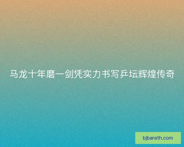 马龙十年磨一剑凭实力书写乒坛辉煌传奇 马龙十年磨一剑凭实力书写乒坛辉煌传奇